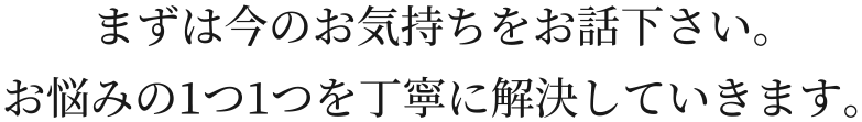 まずは今のお気持ちをお話下さい。お悩みの1つ1つを丁寧に解決していきます。
